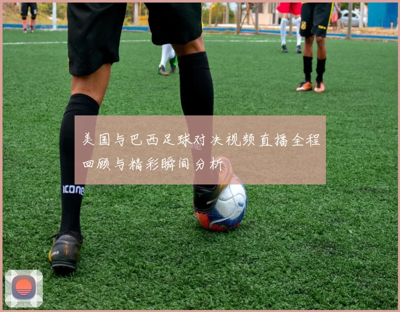美国与巴西足球对决视频直播全程回顾与精彩瞬间分析