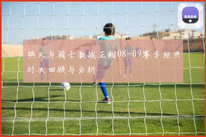 热火与骑士激战正酣08-09赛季经典对决回顾与分析