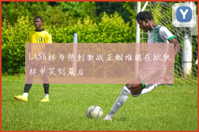 LASK林与热刺激战正酣谁能在欧联杯中笑到最后