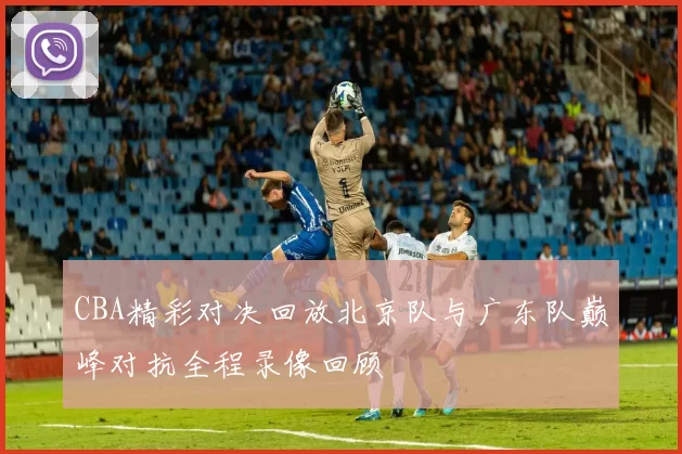 CBA精彩对决回放北京队与广东队巅峰对抗全程录像回顾