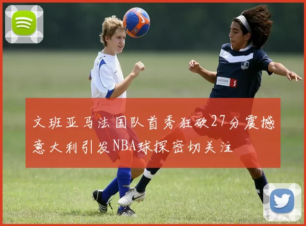 文班亚马法国队首秀狂砍27分震撼意大利引发NBA球探密切关注