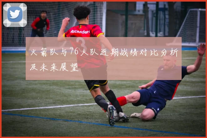 火箭队与76人队近期战绩对比分析及未来展望