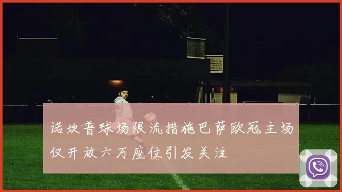 诺坎普球场限流措施巴萨欧冠主场仅开放六万座位引发关注