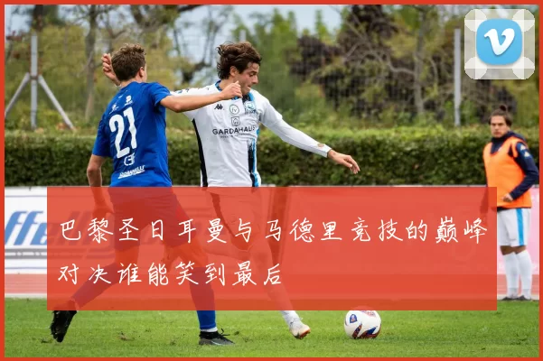 巴黎圣日耳曼与马德里竞技的巅峰对决谁能笑到最后