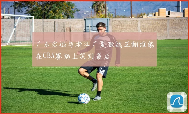 广东宏远与浙江广夏激战正酣谁能在CBA赛场上笑到最后