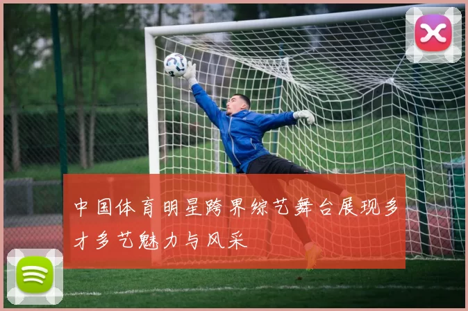 中国体育明星跨界综艺舞台展现多才多艺魅力与风采