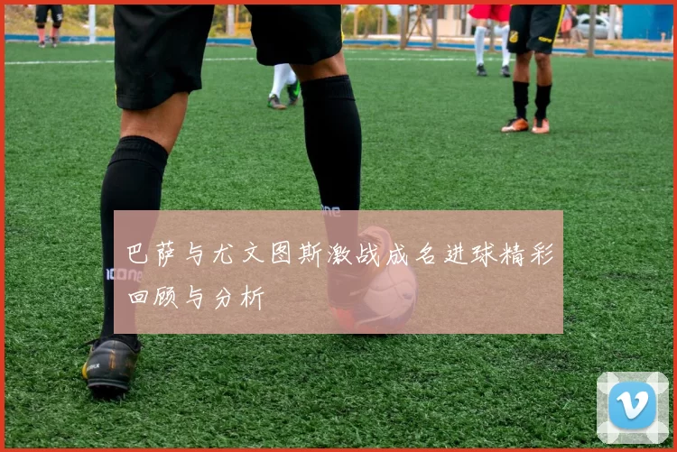 巴萨与尤文图斯激战成名进球精彩回顾与分析